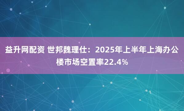 益升网配资 世邦魏理仕：2025年上半年上海办公楼市场空置率22.4%