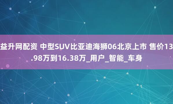 益升网配资 中型SUV比亚迪海狮06北京上市 售价13.98万到16.38万_用户_智能_车身