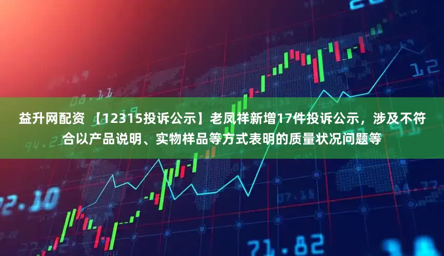 益升网配资 【12315投诉公示】老凤祥新增17件投诉公示，涉及不符合以产品说明、实物样品等方式表明的质量状况问题等