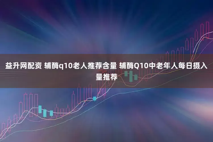 益升网配资 辅酶q10老人推荐含量 辅酶Q10中老年人每日摄入量推荐