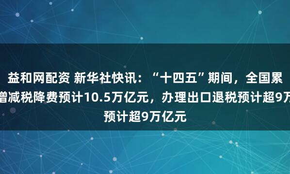 益和网配资 新华社快讯：“十四五”期间，全国累计新增减税降费预计10.5万亿元，办理出口退税预计超9万亿元